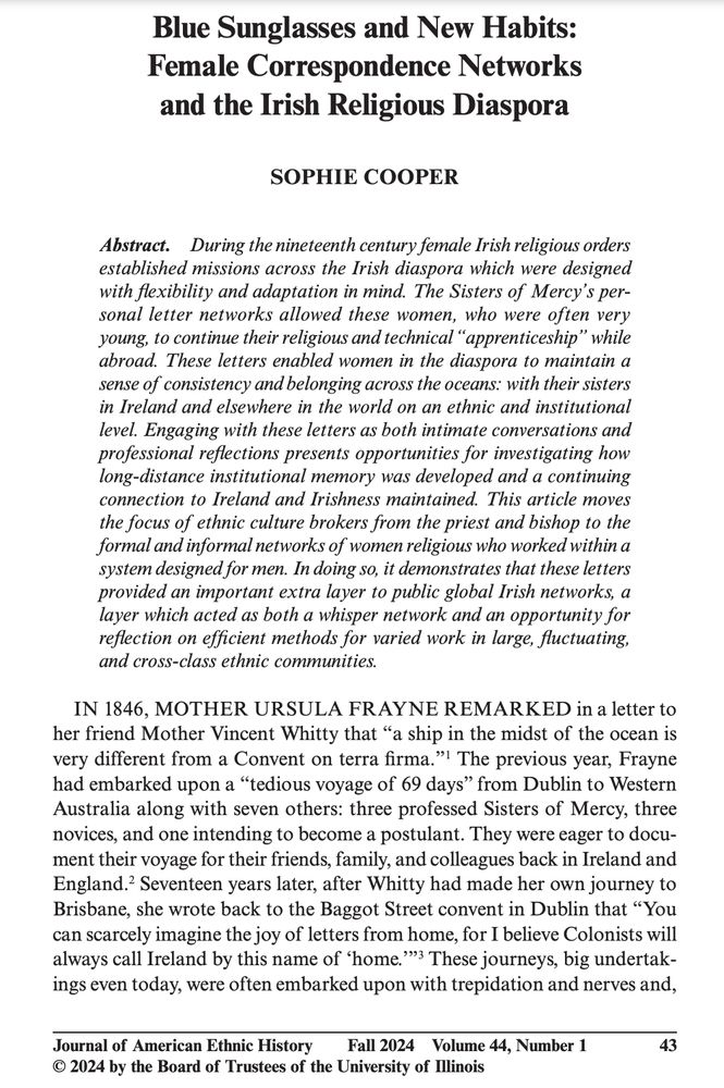 Abstract. During the nineteenth century female Irish religious orders
established missions across the Irish diaspora which were designed
with flexibility and adaptation in mind. The Sisters of Mercy’s personal letter networks allowed these women, who were often very
young, to continue their religious and technical “apprenticeship” while
abroad. These letters enabled women in the diaspora to maintain a
sense of consistency and belonging across the oceans: with their sisters
in Ireland and elsewhere in the world on an ethnic and institutional
level. Engaging with these letters as both intimate conversations and
professional reflections presents opportunities for investigating how
long-distance institutional memory was developed and a continuing
connection to Ireland and Irishness maintained. This article moves
the focus of ethnic culture brokers from the priest and bishop to the
formal and informal networks of women religious who worked within a
system designed for men. In doing so, it demonstrates that these letters
provided an important extra layer to public global Irish networks, a
layer which acted as both a whisper network and an opportunity for
reflection on efficient methods for varied work in large, fluctuating,
and cross-class ethnic communities