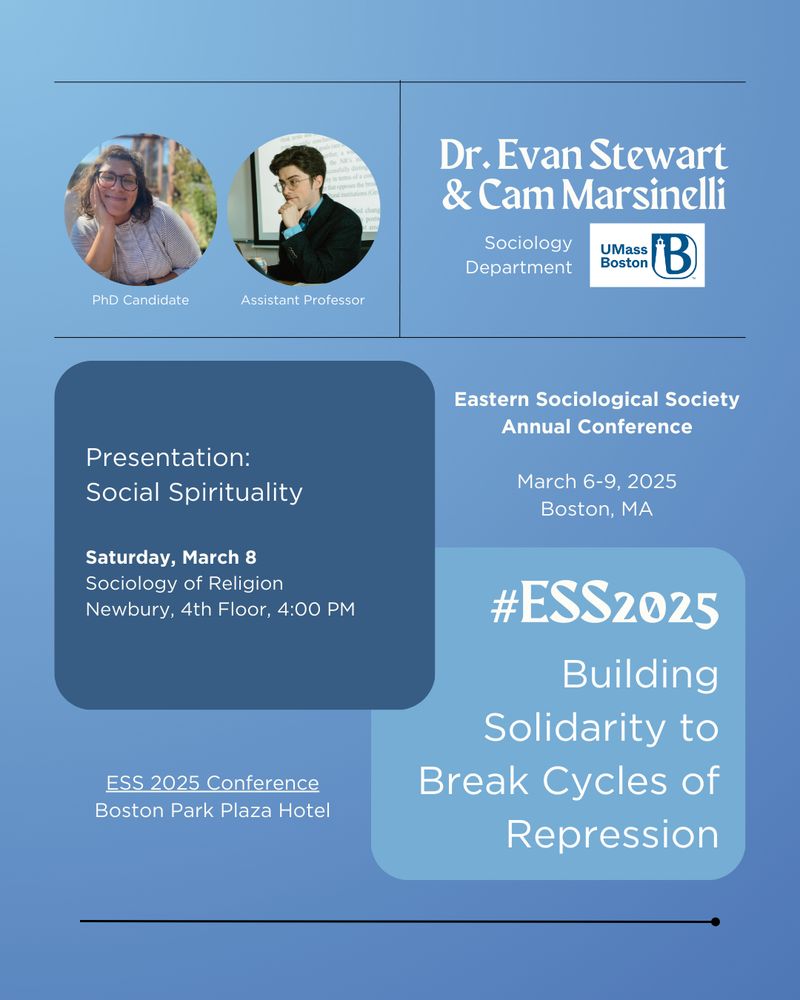 Dr. Evan Stewart & Cam Marsinelli ESS 2025 Promo Image:
A conference announcement featuring Dr. Evan Stewart (Assistant Professor) and Cam Marsinelli (PhD Candidate) from the Sociology Department at UMass Boston. The image has a blue background and includes two circular photos: Cam Marsinelli, wearing glasses and smiling outdoors, and Dr. Stewart, sitting in front of a projected slide with a hand on his chin. Their presentation, "Social Spirituality," is scheduled for Saturday, March 8, at 4:00 PM on the 4th floor of Newbury in the Sociology of Religion session. The image also displays the ESS 2025 Annual Conference details and the theme, "Building Solidarity to Break Cycles of Repression," in a blue text box.