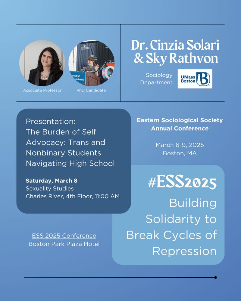 Dr. Cinzia Solari & Sky Rathvon ESS 2025 Promo Image:
A conference announcement featuring Dr. Cinzia Solari (Associate Professor) and Sky Rathvon (PhD Candidate) from the Sociology Department at UMass Boston. The image has a blue background and includes two circular photos: Dr. Solari with shoulder-length dark hair, wearing a blazer, and Sky Rathvon speaking at a podium. Their presentation, "The Burden of Self Advocacy: Trans and Nonbinary Students Navigating High School," is scheduled for Saturday, March 8, at 11:00 AM on the 4th floor of Charles River in the Sexuality Studies session. The announcement also includes the ESS 2025 Annual Conference details and the conference theme, "Building Solidarity to Break Cycles of Repression," in a blue text box.