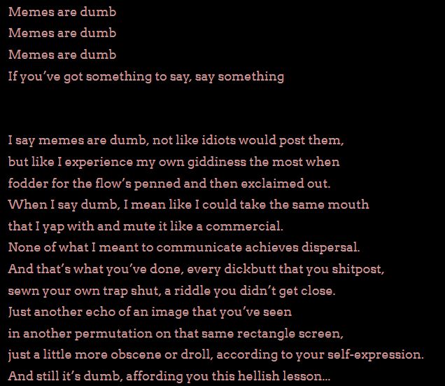 A snippet of lyrics from MCFrontalot's song Meme's are Stupid.

Content starts below this line

Memes are dumb
Memes are dumb
Memes are dumb
If you’ve got something to say, say something


I say memes are dumb, not like idiots would post them,
but like I experience my own giddiness the most when
fodder for the flow’s penned and then exclaimed out.
When I say dumb, I mean like I could take the same mouth
that I yap with and mute it like a commercial.
None of what I meant to communicate achieves dispersal.
And that’s what you’ve done, every dickbutt that you shitpost,
sewn your own trap shut, a riddle you didn’t get close.
Just another echo of an image that you’ve seen
in another permutation on that same rectangle screen,
just a little more obscene or droll, according to your self-expression.
And still it’s dumb, affording you this hellish lesson...