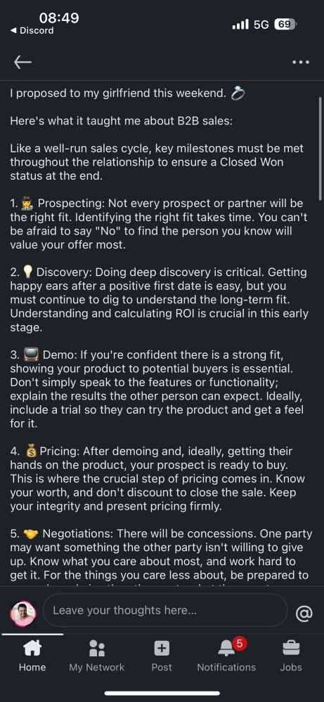 A post on Linkedin with the following content in a screenshot. 

I proposed to my girlfriend this weekend. 💍

Here's what it taught me about B2B sales:

Like a well-run sales cycle, key milestones must be met throughout the relationship to ensure a Closed Won status at the end.

1.🕵️ Prospecting: Not every prospect or partner will be the right fit. Identifying the right fit takes time. You can't be afraid to say "No" to find the person you know will value your offer most.

2.💡Discovery: Doing deep discovery is critical. Getting happy ears after a positive first date is easy, but you must continue to dig to understand the long-term fit. Understanding and calculating ROI is crucial in this early stage.

3. 📺 Demo: If you're confident there is a strong fit, showing your product to potential buyers is essential. Don't simply speak to the features or functionality; explain the results the other person can expect. Ideally, include a trial so they can try the product and get a feel for it. 

4. 💰Pricing: After demoing and, ideally, getting their hands on the product, your prospect is ready to buy. This is where the crucial step of pricing comes in. Know your worth, and don't discount to close the sale. Keep your integrity and present pricing firmly.

5. 🤝 Negotiations: There will be concessions. One party may want something the other party isn't willing to give up. Know what you care about most, and work hard to get it