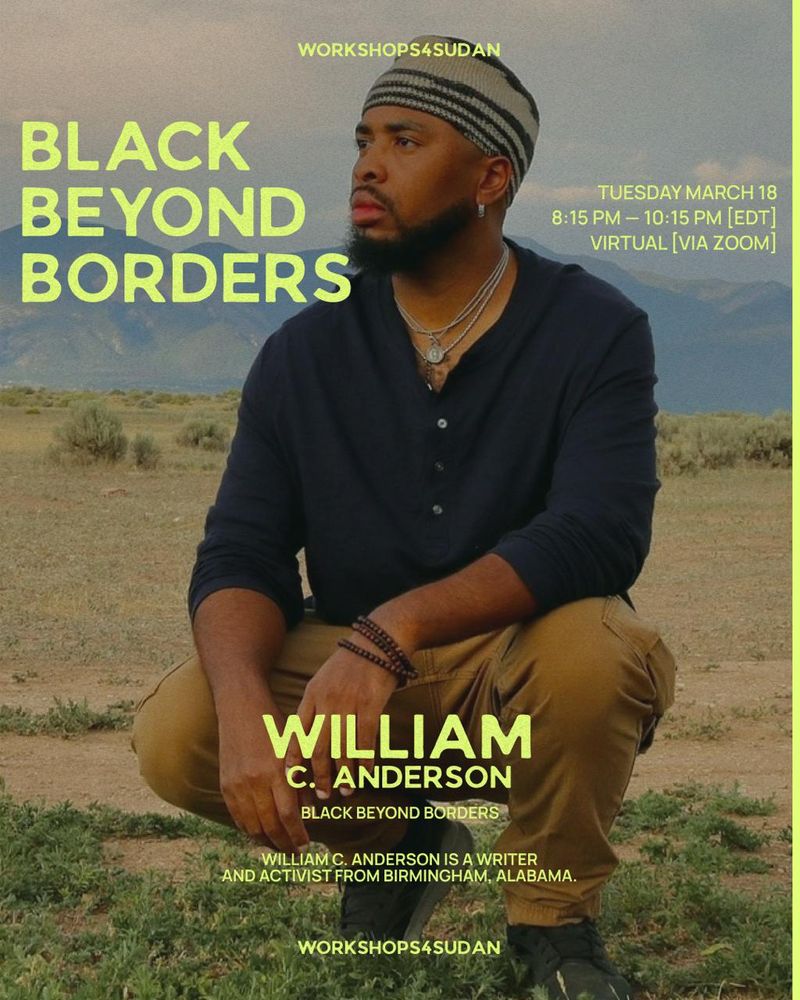 An image of a Black person with a beard squatting against a natural background of mountains and desert. The person is wearing brown pants, black boots and a black shirt and a  black and beige beanie. In yellow it reads Black Beyond Borders, William C. Anderson is a writer and activist from Birmingham, Alabama. Workshops4Sudan. Tuesday March 18th 8:15-10:15 pm virtual (via zoom).