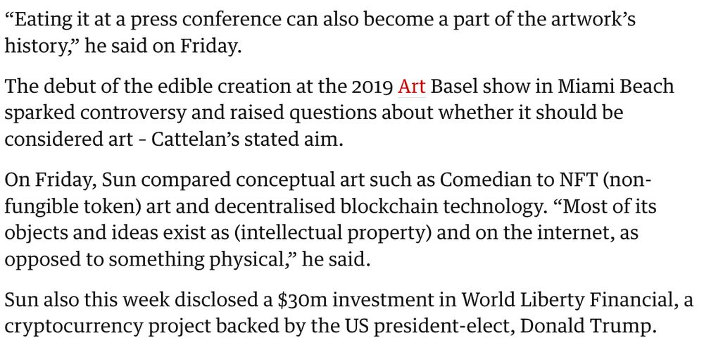 Cropped screenshot of linked article text: "'Eating it at a press conference can also become a part of the artwork’s history,' he said on Friday.

The debut of the edible creation at the 2019 Art Basel show in Miami Beach sparked controversy and raised questions about whether it should be considered art – Cattelan’s stated aim.

On Friday, Sun compared conceptual art such as Comedian to NFT (non-fungible token) art and decentralised blockchain technology. “Most of its objects and ideas exist as (intellectual property) and on the internet, as opposed to something physical,” he said.

Sun also this week disclosed a $30m investment in World Liberty Financial, a cryptocurrency project backed by the US president-elect, Donald Trump."