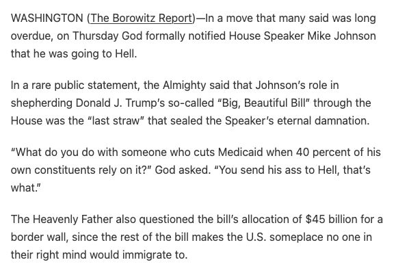 WASHINGTON (The Borowitz Report)—In a move that many said was long overdue, on Thursday God formally notified House Speaker Mike Johnson that he was going to Hell.

In a rare public statement, the Almighty said that Johnson’s role in shepherding Donald J. Trump’s so-called “Big, Beautiful Bill” through the House was the “last straw” that sealed the Speaker’s eternal damnation.

“What do you do with someone who cuts Medicaid when 40 percent of his own constituents rely on it?” God asked. “You send his ass to Hell, that’s what.”

The Heavenly Father also questioned the bill’s allocation of $45 billion for a border wall, since the rest of the bill makes the U.S. someplace no one in their right mind would immigrate to.