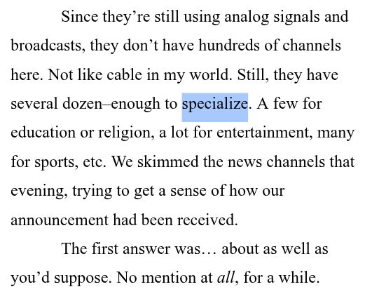 Since they’re still using analog signals and broadcasts, they don’t have hundreds of channels here. Not like cable in my world. Still, they have several dozen–enough to specialize. A few for education or religion, a lot for entertainment, many for sports, etc. We skimmed the news channels that evening, trying to get a sense of how our announcement had been received.
The first answer was… about as well as you’d suppose. No mention at all, for a while. 