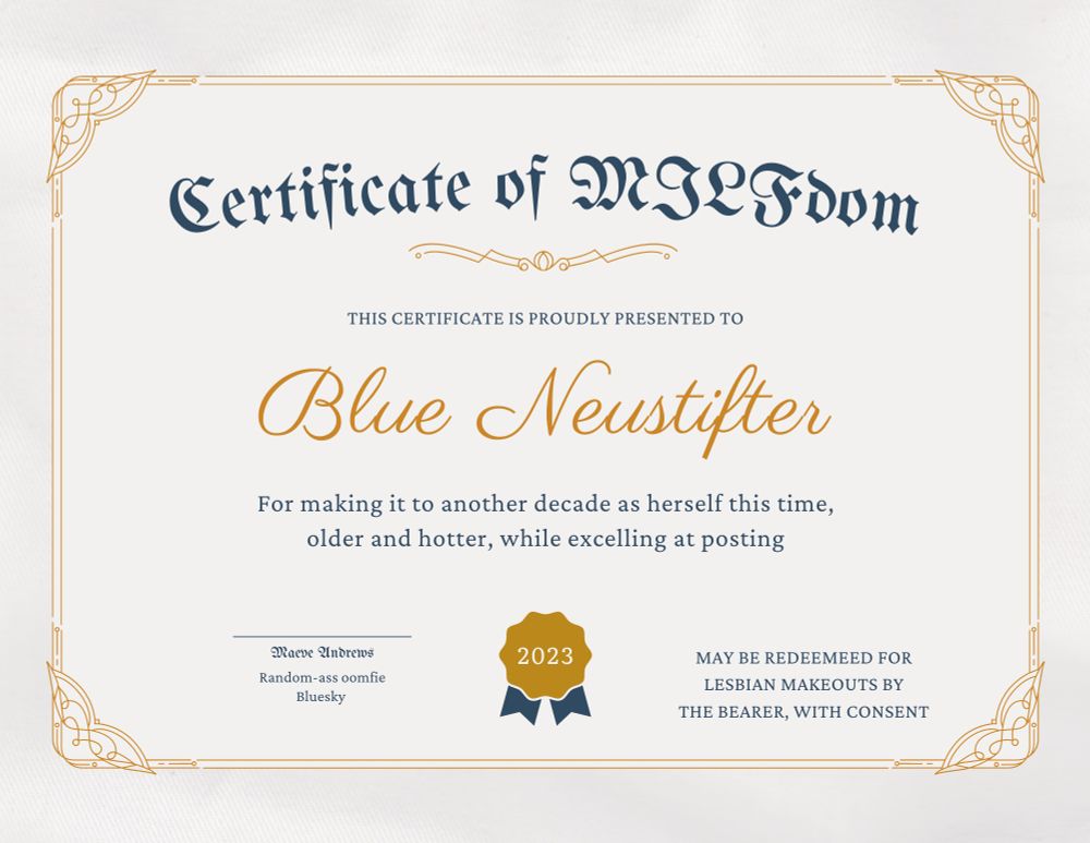 a fake “Certificate of MILFdom” made with canva.

THIS CERTIFICATE IS PROUDLY PRESENTED TO
Blue Neustifter
For making it to another decade as herself this time, older and hotter, while excelling at posting
Maeve andrews
Random-ass oomfie
Bluesky
2023
MAY BE REDEEMEED FOR LESBIAN MAKEOUTS BY THE BEARER, WITH CONSENT
