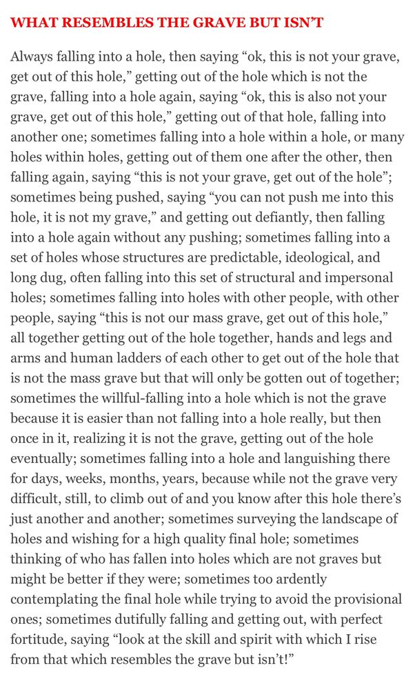 Always falling into a hole, then saying "ok, this is not your grave, get out of this hole," getting out of the hole which is not the grave, falling into a hole again, saying "ok, this is also not your grave, get out of this hole," getting out of that hole, falling into another one; sometimes falling into a hole within a hole, or many holes within holes, getting out of them one after the other, then falling again, saying "this is not your grave, get out of the hole"; sometimes being pushed, saying "you can not push me into this hole, it is not my grave," and getting out defiantly, then falling into a hole again without any pushing; sometimes falling into a set of holes whose structures are predictable, ideological, and long dug, often falling into this set of structural and impersonal holes; sometimes falling into holes with other people, with other people, saying "this is not our mass grave, get out of this hole," all together getting out of the hole together, hands and legs and arms and human ladders of each other to get out of the hole that is not the mass grave but that will only be gotten out of together; sometimes the willful-falling into a hole which is not the grave bc it is easier than not falling into a hole really, but then once in it, realizing it is not the grave, getting out of the hole eventually; sometimes falling into a hole and languishing there for days, weeks, months, years, because while not the grave very difficult, still, to climb out of and you know after this hole there's just another and another; sometimes surveying the landscape of holes and wishing for a high quality final hole; sometimes thinking of who has fallen into holes which are not graves but might be better if they were; sometimes too ardently contemplating the final hole while trying to avoid the provisional ones; sometimes dutifully falling and getting out, w/perfect fortitude, saying "look at the skill and spirit with which I rise from that which resembles the grave but isn't!"