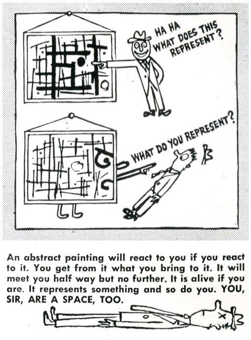 cartoon. a man points at an abstract painting and says “ha ha, what does this represent?” it turns into a face and points back at him, knocking him back at an angle and his hat off in surprise: “what do you represent?”

underneath, some text: “An abstract painting will react to you if you react to it. You get from it what you bring to it. It will meet you half way but no further. It is alive if you are. It represents something and so do you. YOU, SIR, ARE A SPACE, TOO.” underneath, the man lies fully flat on the floor, x’s for eyes.