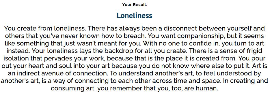My result from the quiz. Copied here:
Loneliness.
"You create from loneliness. There has always been a disconnect between yourself and others that you've never known how to breach. You want companionship, but it seems like something that just wasn't meant for you. With no one to confide in, you turn to art instead. Your loneliness lays the backdrop for all you create. There is a sense of frigid isolation that pervades your work, because that is the place it is created from. You pour out your heart and soul into your art because you do not know where else to put it. Art is an indirect avenue of connection. To understand another's art, to feel understood by another's art, is a way of connecting to each other across time and space. In creating and consuming art, you remember that you, too, are human."