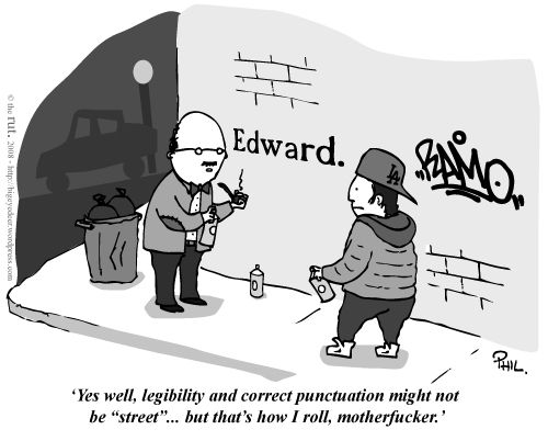 Grayscale cartoon that's made the round for years: street corner, at night, with an egg-headed professorial type (glasses, bow tie, tweed jacket with elbow patches, pipe) holding a can of spray paint addresses an urban youth type (backwards ballcap, hoodie, puffy jacket, high top trainers) similarly equipped. On the brick wall behind them are two graffiti tags: a highly stylized "BAMO" (or something like) by the youth and a Times New Roman "Edward." (with upper-and-lowercase and period) by the professor, who we must presume is Edward.

Caption [all sic]: 'Yes well, legibility and correct punctuation might not be "street"... but that's how I roll, motherfucker.'