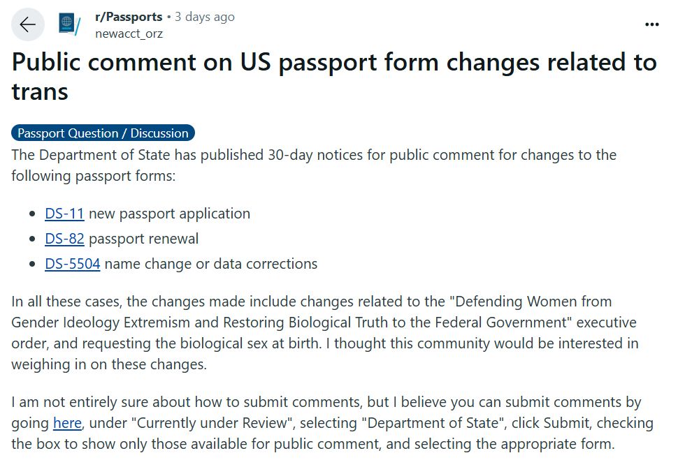 Public comment on US passport form changes related to trans
Passport Question / Discussion
The Department of State has published 30-day notices for public comment for changes to the following passport forms:

DS-11 new passport application

DS-82 passport renewal

DS-5504 name change or data corrections

In all these cases, the changes made include changes related to the "Defending Women from Gender Ideology Extremism and Restoring Biological Truth to the Federal Government" executive order, and requesting the biological sex at birth. I thought this community would be interested in weighing in on these changes.

I am not entirely sure about how to submit comments, but I believe you can submit comments by going here, under "Currently under Review", selecting "Department of State", click Submit, checking the box to show only those available for public comment, and selecting the appropriate form.