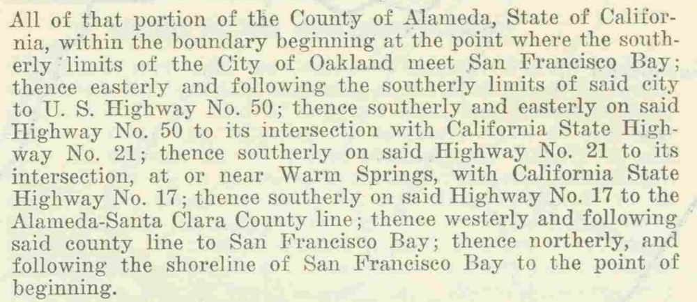 All of that portion of the County of Alameda, State of Califor-nia, within the boundary beginning at the point where the southerly limits of the City of Oakland meet San Francisco Bay; thence easterly and following the southerly limits of said city to U. S. Highway No. 50; thence southerly and easterly on said Highway No. 50 to its intersection with California State Highway No. 21; thence southerly on said Highway No. 21 to its intersection, at or near Warm Springs, with California State Highway No. 17; thence southerly on said Highway No. 17 to the Alameda-Santa Clara County line; thence westerly and following said county line to San Francisco Bay; thence northerly, and following the shoreline of San Franciseo Bay to the point of beginning.