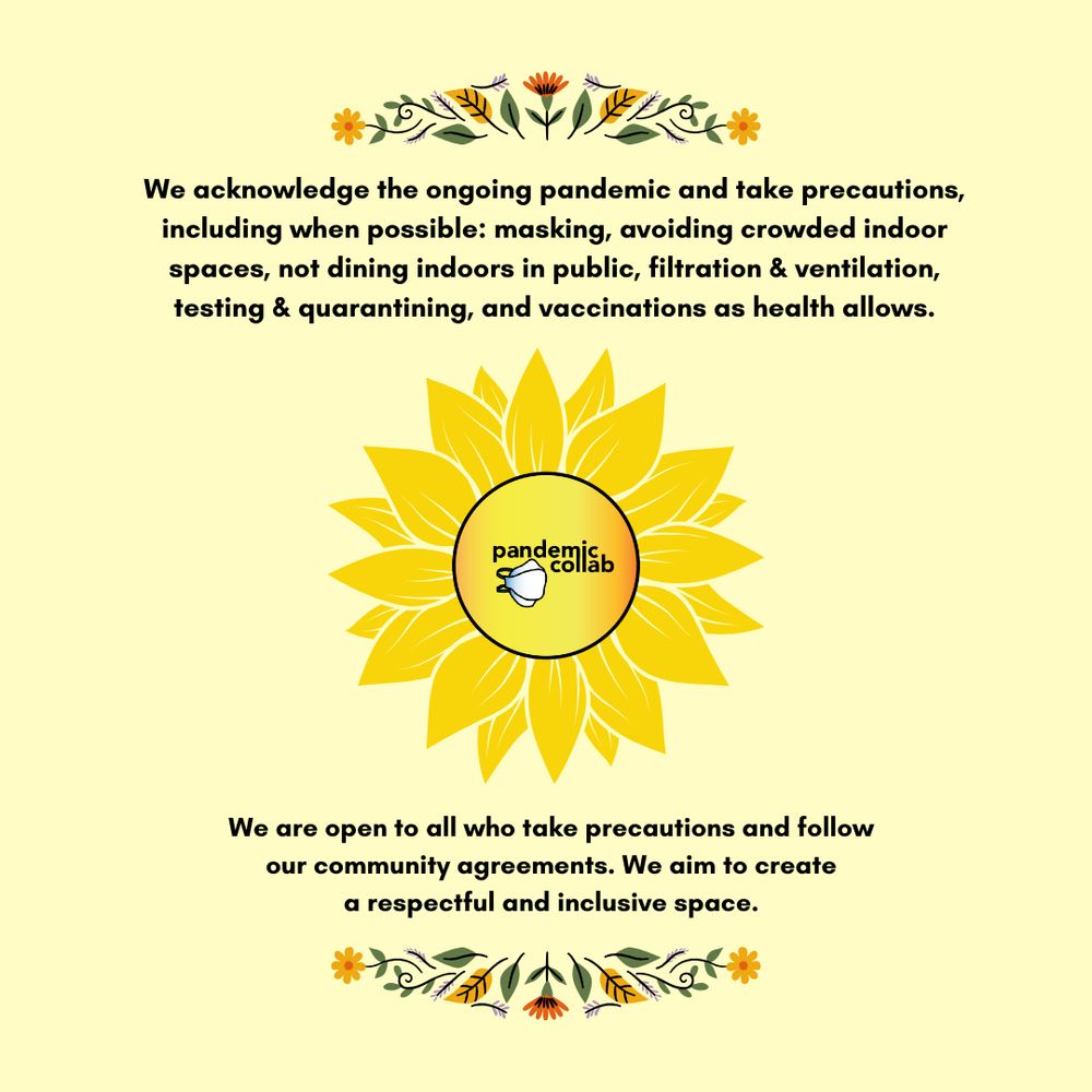 4- A pale yellow background with black text and the pandemiccollab logo in the center of a yellow sunflower design in the middle and small floral border designs on the top and bottom of the text box. Text reads, “We acknowledge the ongoing pandemic and take precautions including when possible: masking, avoiding crowded indoor spaces, not dining indoors in public, filtration & ventilation, testing & quarantining, and vaccinations as health allows. We are open to all who take precautions and follow our community agreements. We aim to create a respectful and inclusive space.”