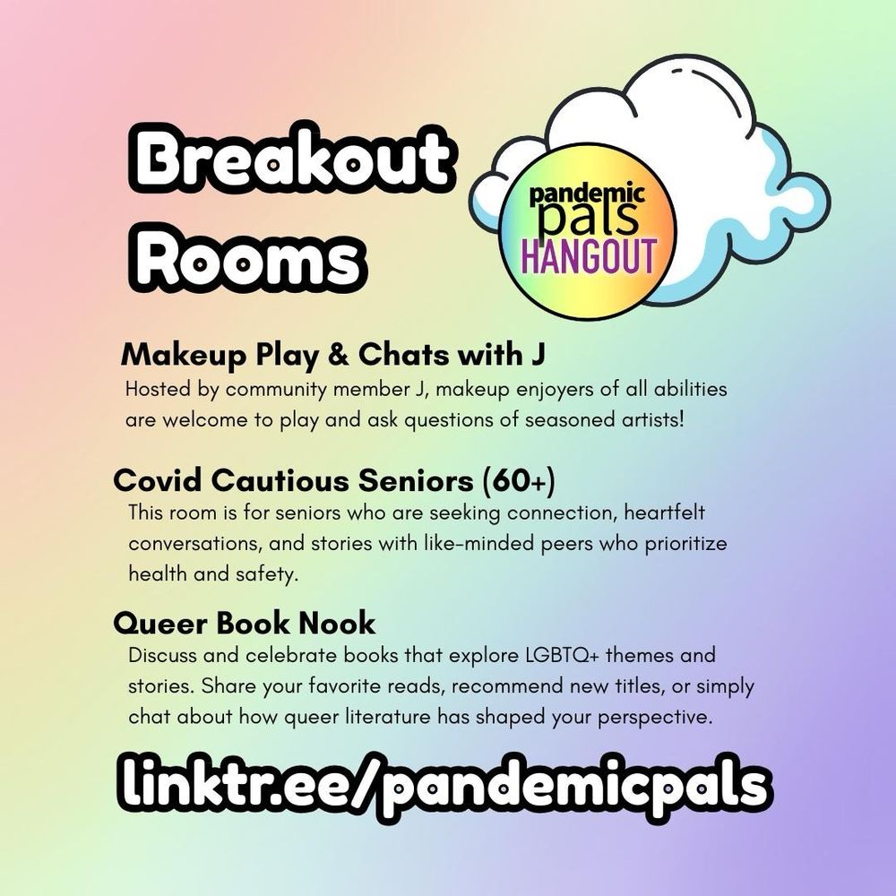 2- Rainbow gradient background with bold white and black text. A white cloud graphic and the pandemic pals hangout logo are in the top right corner. “Breakout rooms: Makeup Play & Chats with J, Covid Cautious Seniors (60+), Queer Book Nook. linktr.ee/pandemicpals”