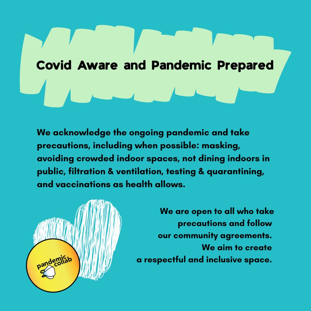4- teal background with black text and a white sketched heart shaped with the pandemic collab logo beside it in the left bottom corner and reads, “We are Covid Aware and Pandemic Prepared. We acknowledge the ongoing pandemic and take precautions, including when possible: masking, avoiding crowded indoor spaces, not dining indoors in public, filtration & ventilation, testing & quarantining, and vaccinations as health allows. We are open to all who take precautions and follow our community agreements. We aim to create a respectful and inclusive space.”