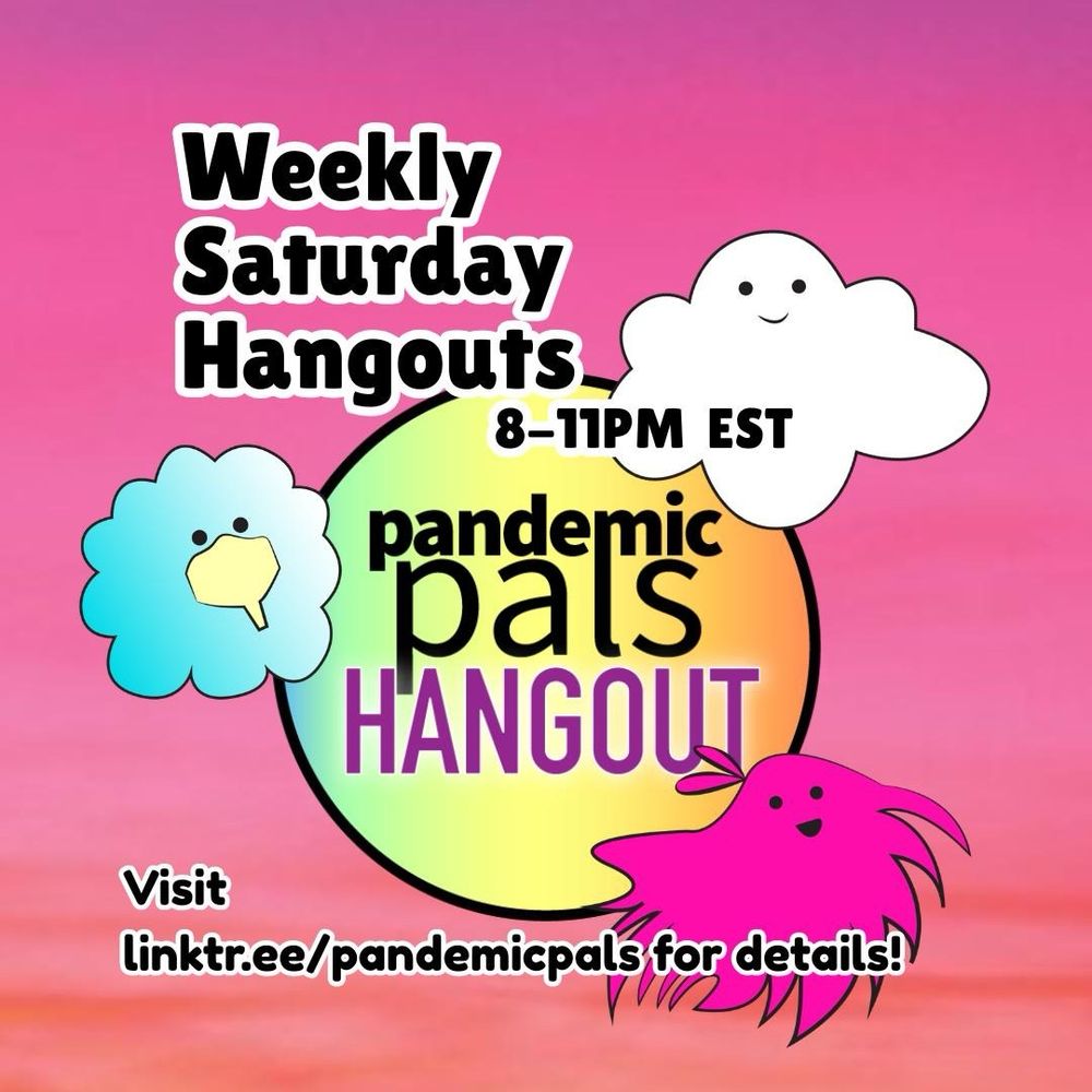 1- Pink and orange sunset graphic background, with bold black text with white outlines, "Weekly Saturday Hangouts, 8-11pm EST, visit linktr.ee/pandemicpals for details". Pandemic pals graphic characters surround the pandemic pals hangout logo in the center: a white cloud, a blue cloud wearing a yellow readimask, and a pink hairy blob with a bow on their head.