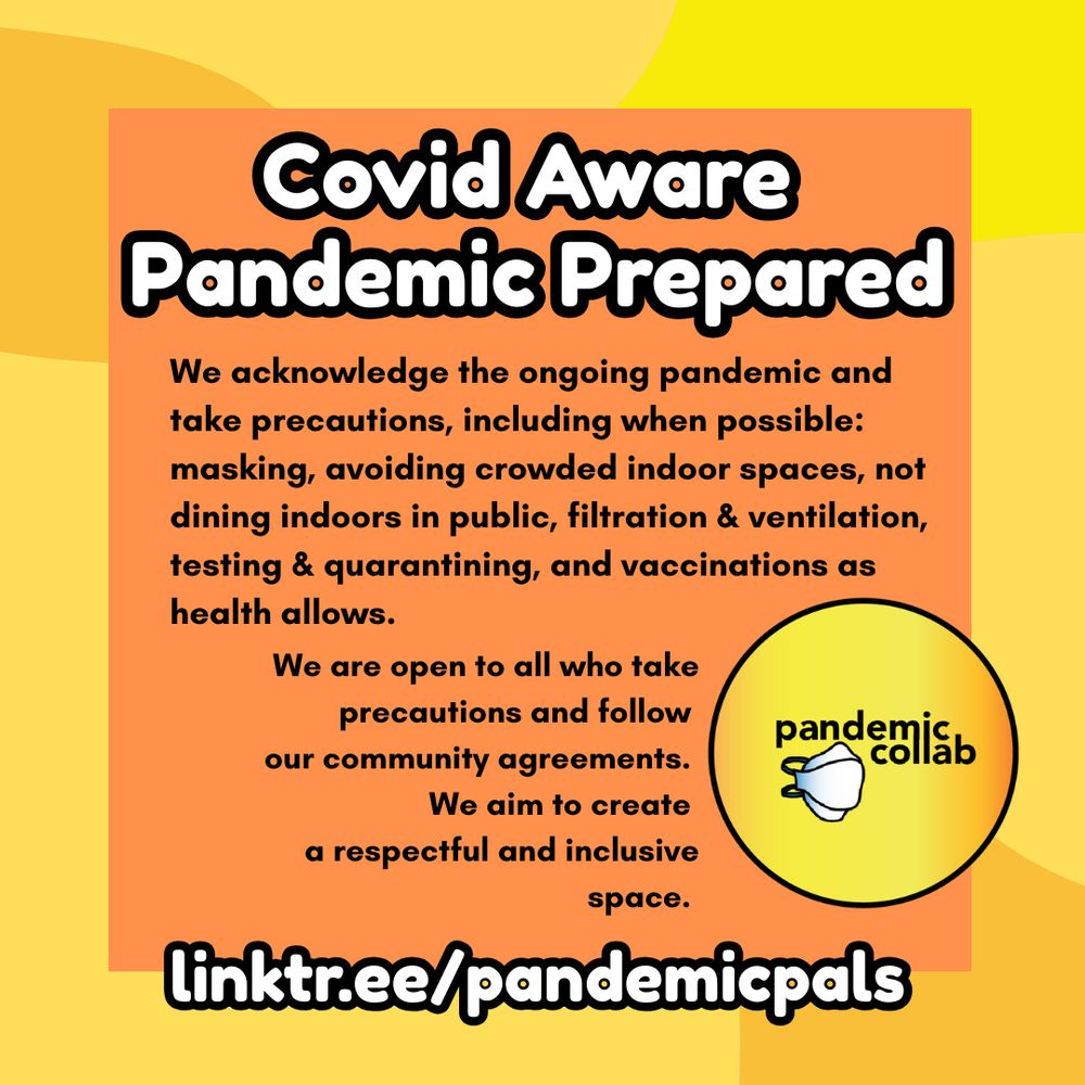 4- Yellow and orange organic shapes background with orange text box, and white bold text outlined in black, "Covid Aware, Pandemic Prepared, linktr.ee/pandemicpals. We are open to all who take precautions and follows our community agreements. We aim to create a respectful and inclusive space." The pandemiccollab logo is in the bottom right corner.