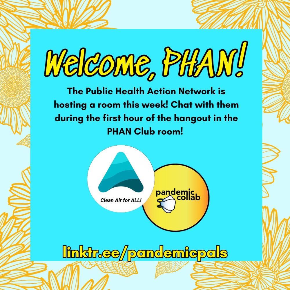 3- A floral pale blue and yellow border with a bright blue text box and yellow bold text that reads, “Welcom, PHAN! The public health action network is hosting a room this week! Chat with them during the first hour of the hangout in the PHAN Club room! linktr.ee/pandemicpals” The Public Health Action Network logo and the pandemic collab logo are centered in the graphic.