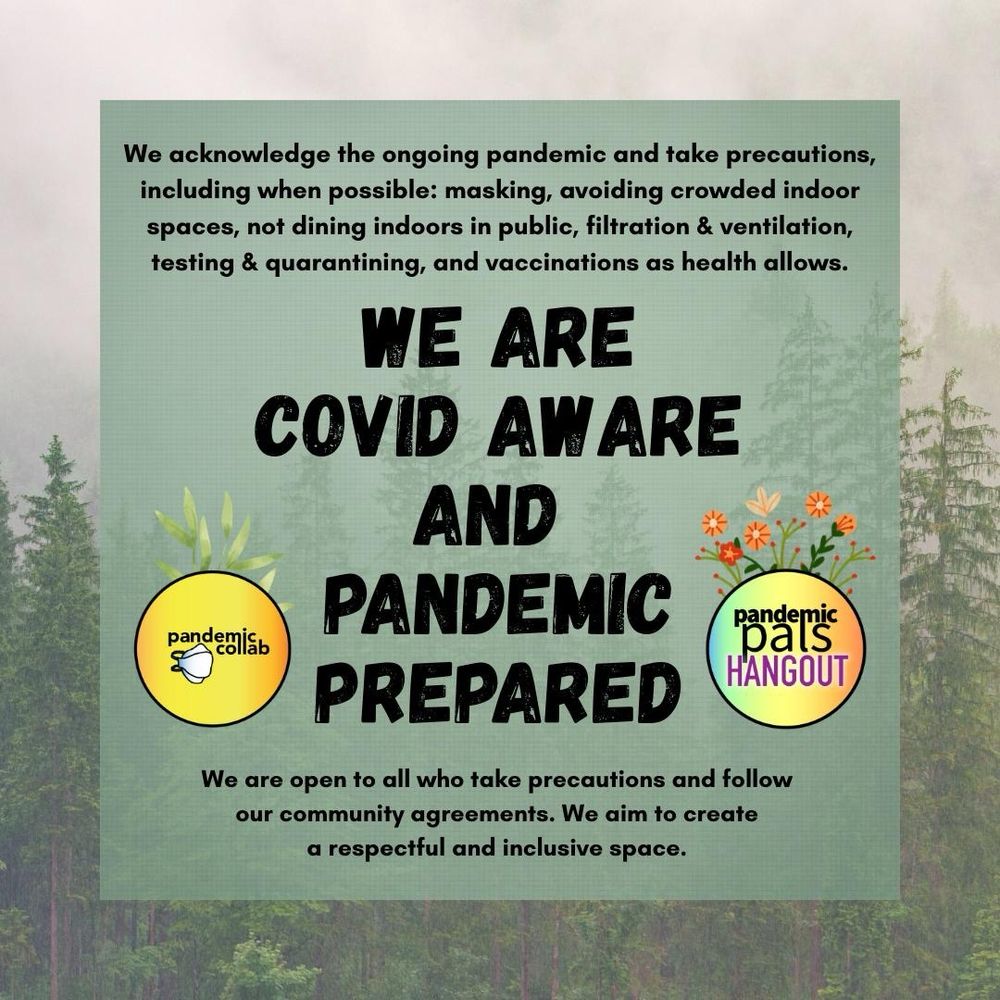 4 - A misty forest background photo with a sage green text box and bold black text that reads, “We are Covid Aware and Pandemic Prepared. We acknowledge the ongoing pandemic and take precautions, including when possible: masking, avoiding crowded indoor spaces, not dining indoors in public, filtration & ventilation, testing & quarantining, and vaccinations as health allows. We are open to all who take precautions and follow our community agreements. We aim to create a respectful and inclusive space.”