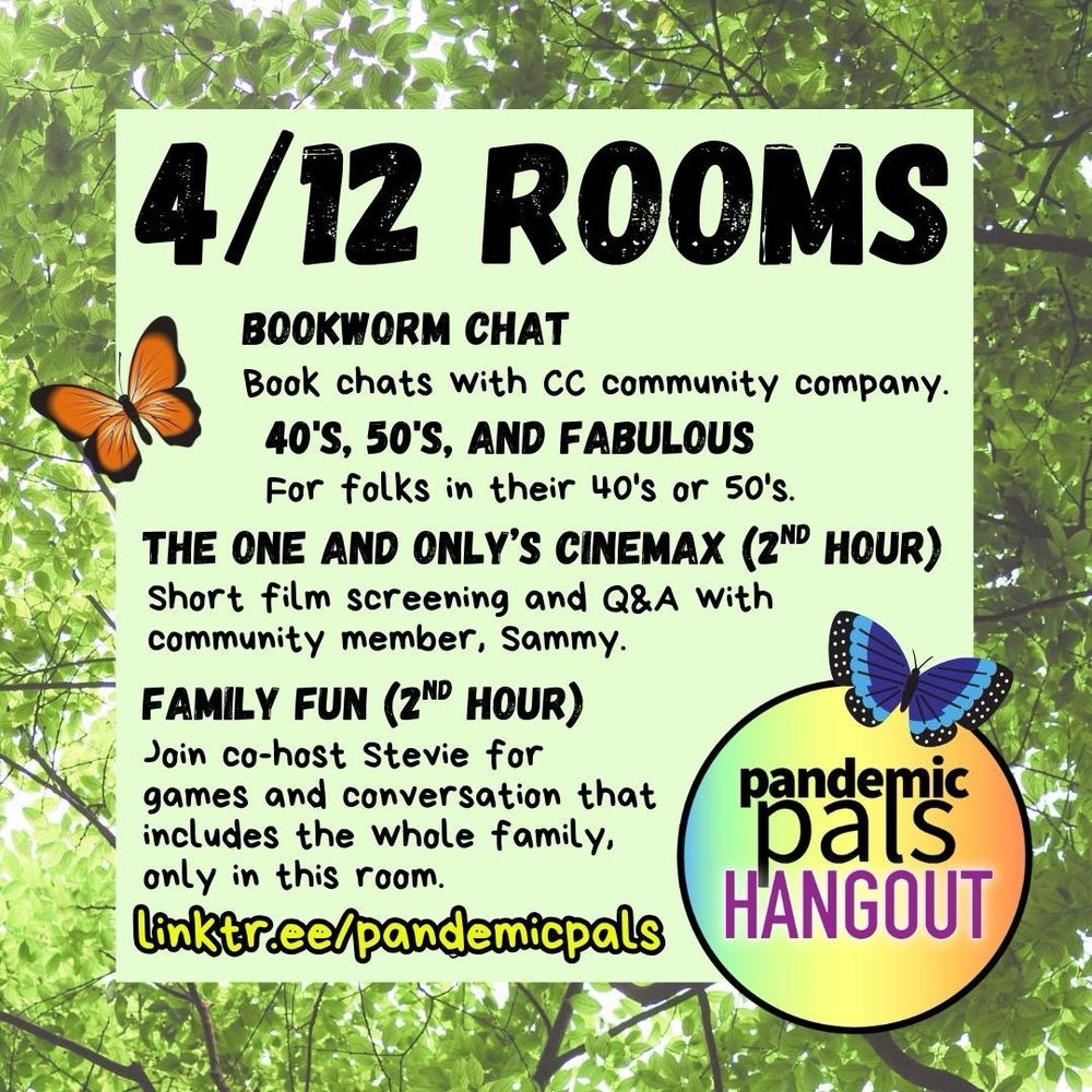 2 - A leafy green tree background photo with a light green text box and bold black text that reads, “4/12 Rooms, Bookworm Chat, 40’s, 50’s and Fabluous, The One and Only’s Cinemax (2nd Hour), Family Fun (2nd Hour), linktr.ee/pandemicpals” and has two graphic drawings of butterflies on the left and right side, as well as the pandemic pals logo in the bottom right corner.