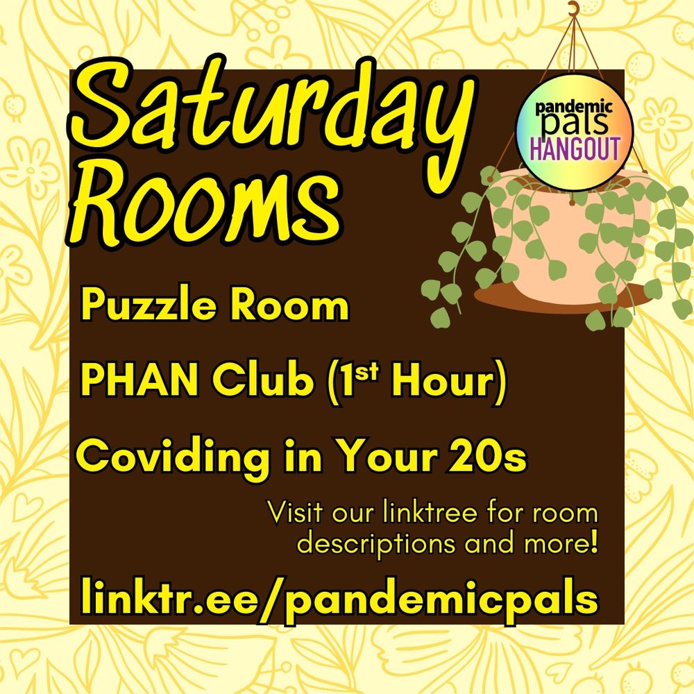 2- Floral yellow border with dark brown text square. Yellow bold text reads, “Saturday Rooms: Puzzle Room, PHAN Club (1st Hour), Coviding in Your 20s. Visit our linktree for room descriptions and more! linktr.ee/pandemicpals”
