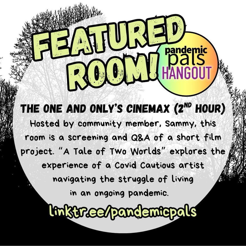 3 - A silhouette graphic of trees against a white background with a white circle text box in the center and bold yellow and black outlined text that reads, “Featured Room!” next to the pandemic pals hangout logo. “The One and Only’s Cinemax (2nd Hour): Hosted by community member, Sammy, this room is a screening and Q&A of a short film project. “A Tale of Two Worlds” explores the experience of a Covid Cautious artist navigating the struggle of living in an ongoing pandemic. linktr.ee/pandemicpals”.