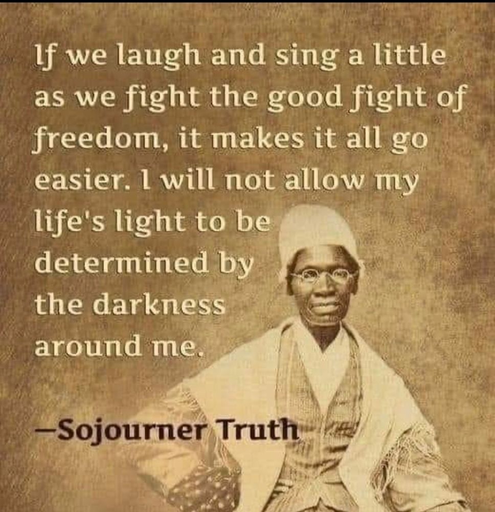 Sepia image of Sojourner Truth (the American abolitionist and feminist author) Text reads, if we laugh and sing a little as we fight the good fight of freedom, it makes it all go easier. I will not allow my life's light to be determined by the darkness around me. 