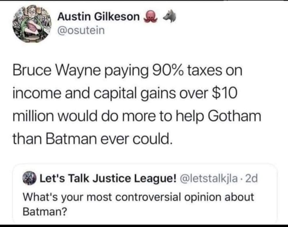 Bruce Wayne paying 90% taxes on income and capital gains over 10 million  would do more to help Gotham than Batman ever could.
The question posed is written below, what's your most controversial opinion about Batman?