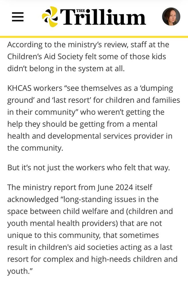According to the ministry’s review, staff at the Children’s Aid Society felt some of those kids didn’t belong in the system at all. 

KHCAS workers “see themselves as a ‘dumping ground’ and ‘last resort’ for children and families in their community” who weren’t getting the help they should be getting from a mental health and developmental services provider in the community.

But it’s not just the workers who felt that way.

The ministry report from June 2024 itself acknowledged “long-standing issues in the space between child welfare and (children and youth mental health providers) that are not unique to this community, that sometimes result in children's aid societies acting as a last resort for complex and high-needs children and youth.”