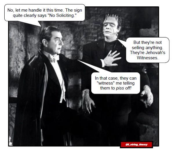 [Black and white image of Dracula and Frankenstein's creature. They are in a cavernous room made of crude stone, and the lighting is harsh ... but this isn't an issue of House Beautiful anyway. Dracula has his hand on the creature's chest, as if to say, "Let me me handle it this time."]

Dracula: No, let me me handle it this time. The sign quite clearly says "No Soliciting."
Frankenstein's Creature: But they're not selling anything. They're Jehovah's Witnesses.
Dracula: In that case, they can "witness" me telling them to *piss off!*