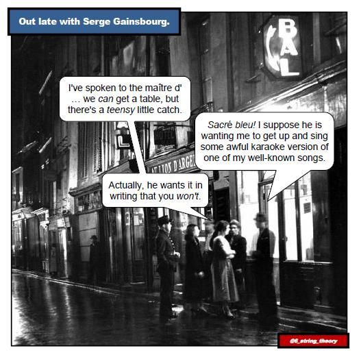 [Black and White image of a Parisian street in the nightclub district. The streets have been freshly washed. A small group of people, men and women, are conversing in a doorway, and a gendarme is on the periphery.]

Caption: "Out Late with Serge Gainsborough"

Woman: I've spoken to the maître d' ... we *can* get a table, but there's a *teensy* little catch.
Serge Gainsborough: Sacré bleu. I suppose he is wanting me to get up and sing some awful karaoke version of one of my well-known songs.
Woman: Actually, he wants it in writing that you *won't*.