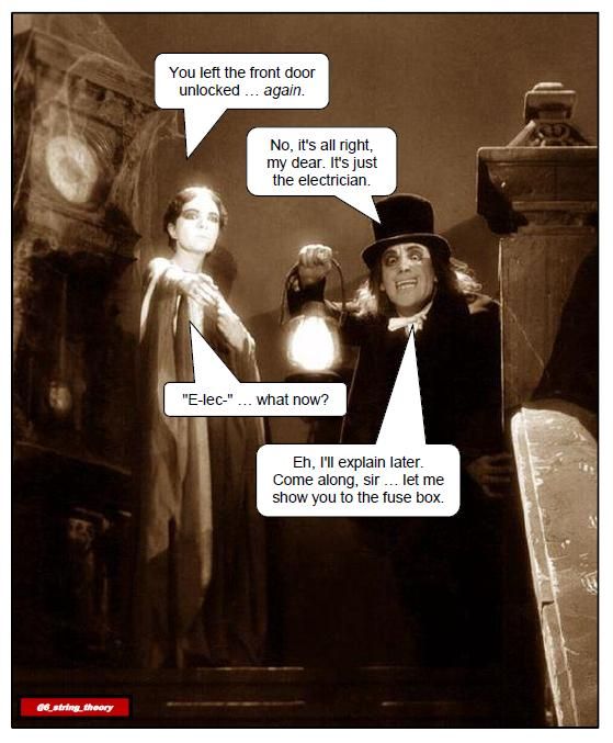 [Sepia-tone still from "London After Midnight." A woman and a scary-looking man stand at the top of a staircase in a creepy old house; to her left is a grandfather clock festooned with cobwebs. The man (Lon Chaney, as it happens) holds a lantern; she is pointing downstairs.]
Woman: You left the front door unlocked ... *again*.
Man: No, it's all right my dear. It's just the electrician.
Woman [struggling]: "E-lec-" ... what now?
Man: Eh, I'll explain later. Come along, sir ... let me show you to the fuse box.