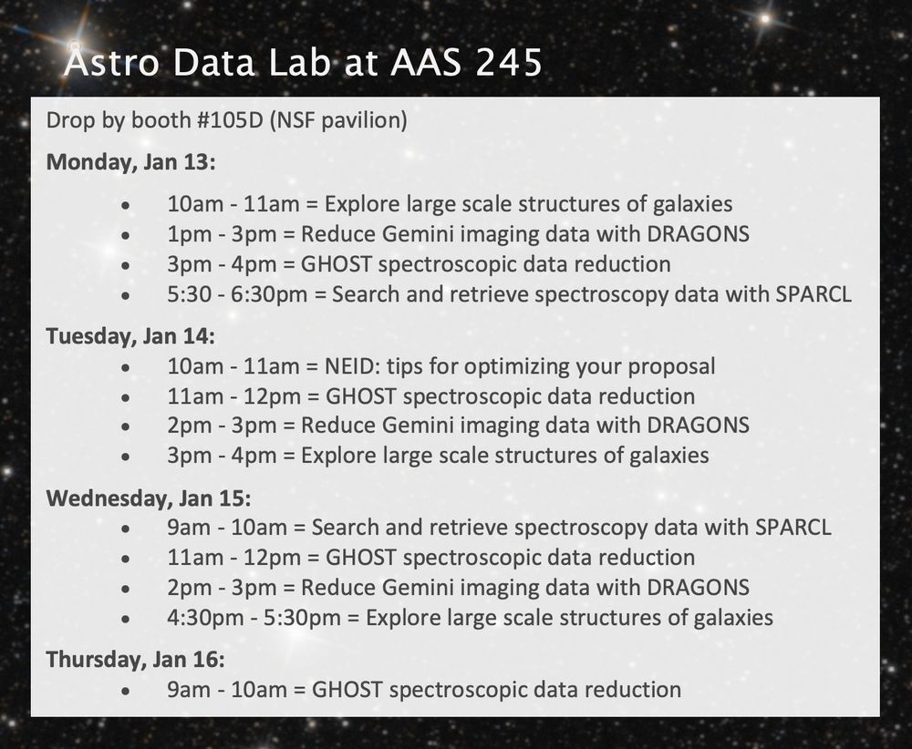Schedule for the Astro Data Lab demos at the AAS245 meeting. Demos are at booth #105D in the NSF pavilion. The list of demos per day is the following.
 
Monday, Jan 13:
10am - 11am = Explore large scale structures of galaxies
1pm - 3pm = Reduce Gemini imaging data with DRAGONS
3pm - 4pm = GHOST spectroscopic data reduction
5:30 - 6:30pm = Search and retrieve spectroscopy data with SPARCL

Tuesday, Jan 14:
10am - 11am = NEID: tips for optimizing your proposal
11am - 12pm = GHOST spectroscopic data reduction
2pm - 3pm = Reduce Gemini imaging data with DRAGONS
3pm - 4pm = Explore large scale structures of galaxies

Wednesday, Jan 15:
9am - 10am = Search and retrieve spectroscopy data with SPARCL
11am - 12pm = GHOST spectroscopic data reduction
2pm - 3pm = Reduce Gemini imaging data with DRAGONS
4:30pm - 5:30pm = Explore large scale structures of galaxies

Thursday, Jan 16:
9am - 10am = GHOST spectroscopic data reduction