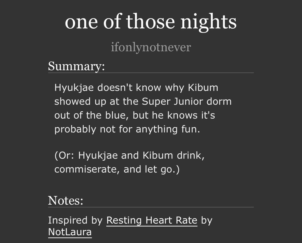 screenshot from the fic summary on ao3. 

title: one of those nights
author: ifonlynotnever

summary: Hyukjae doesn't know why Kibum showed up at the Super Junior dorm out of the blue, but he knows it's probably not for anything fun.

(Or: Hyukjae and Kibum drink, commiserate, and let go.)

notes: inspired by Resting Heart Rate by NotLaura.