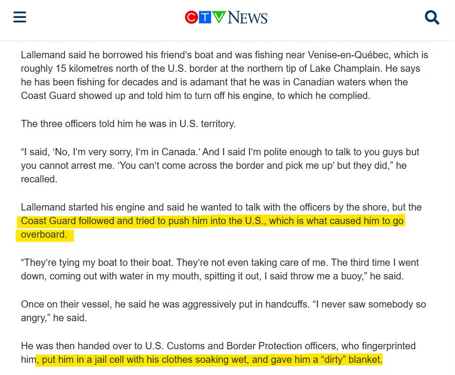 Lallemand said he borrowed his friend’s boat and was fishing near Venise-en-Québec, which is roughly 15 kilometres north of the U.S. border at the northern tip of Lake Champlain. He says he has been fishing for decades and is adamant that he was in Canadian waters when the Coast Guard showed up and told him to turn off his engine, to which he complied.

The three officers told him he was in U.S. territory.

“I said, ‘No, I’m very sorry, I’m in Canada.’ And I said I’m polite enough to talk to you guys but you cannot arrest me. ‘You can’t come across the border and pick me up’ but they did,” he recalled.

Lallemand started his engine and said he wanted to talk with the officers by the shore, but the Coast Guard followed and tried to push him into the U.S., which is what caused him to go overboard.

“They’re tying my boat to their boat. They’re not even taking care of me. The third time I went down, coming out with water in my mouth, spitting it out, I said throw me a buoy,” he said.

Once on their vessel, he said he was aggressively put in handcuffs. “I never saw somebody so angry,” he said.

He was then handed over to U.S. Customs and Border Protection officers, who fingerprinted him, put him in a jail cell with his clothes soaking wet, and gave him a “dirty” blanket.