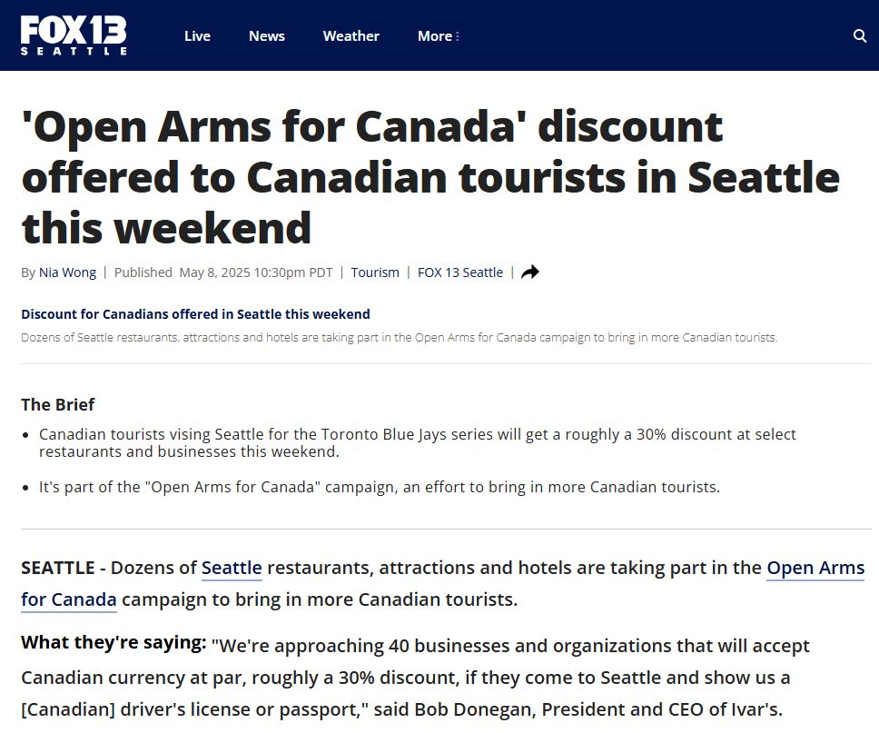 'Open Arms for Canada' discount offered to Canadian tourists in Seattle this weekend
https://www.fox13seattle.com/news/discount-canadian-tourists-seattle

Canadian tourists vising Seattle for the Toronto Blue Jays series will get a roughly a 30% discount at select restaurants and businesses this weekend. 
It's part of the "Open Arms for Canada" campaign, an effort to bring in more Canadian tourists.
SEATTLE - Dozens of Seattle restaurants, attractions and hotels are taking part in the Open Arms for Canada campaign to bring in more Canadian tourists.

What they're saying:
"We're approaching 40 businesses and organizations that will accept Canadian currency at par, roughly a 30% discount, if they come to Seattle and show us a [Canadian] driver's license or passport," said Bob Donegan, President and CEO of Ivar's.