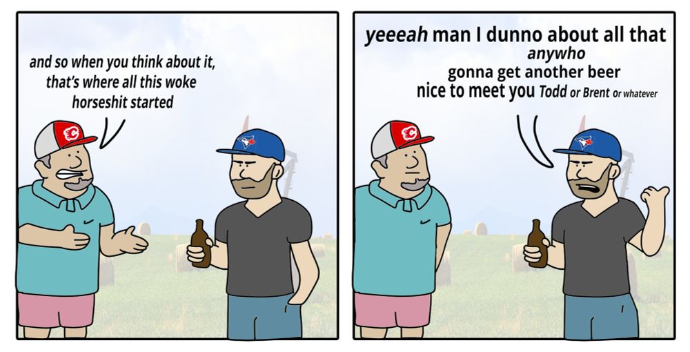 two-panel comic

an Albertan man dressed for golf in a flames hat tells me "and so when you think about it, that’s where all this woke horseshit started"

I (bearded, Blue Jays hat) reply "yeeeah man I dunno about all that, anywho gonna get another beer, nice to meet you Todd or Brent or whatever"

in the background is a wheat field and oil derrick because we're in Berta