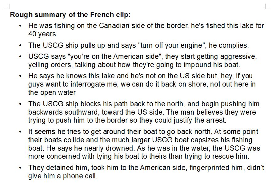 Rough summary of the French clip:
    • He was fishing on the Canadian side of the border, he's fished this lake for 40 years
    • The USCG ship pulls up and says "turn off your engine", he complies. 
    • USCG says "you're on the American side", they start getting aggressive, yelling orders, talking about how they're going to impound his boat.
    • He says he knows this lake and he's not on the US side but, hey, if you guys want to interrogate me, we can do it back on shore, not out here in the open water
    • The USCG ship blocks his path back to the north, and begin pushing him backwards southward, toward the US side. The man believes they were trying to push him to the border so they could justify the arrest.
    • It seems he tries to get around their boat to go back north. At some point their boats collide and the much larger USCG boat capsizes his fishing boat. He says he nearly drowned. As he was in the water, the USCG was more concerned with tying his boat to theirs than trying to rescue him.
    • They detained him, took him to the American side, fingerprinted him, didn’t give him a phone call.

