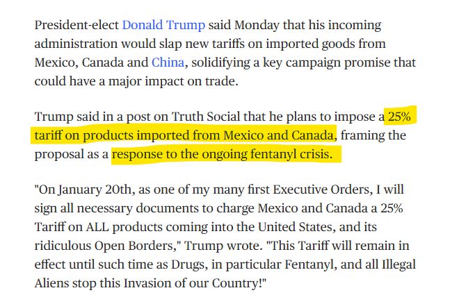 MSNBC ARTICLE:

President-elect Donald Trump said Monday that his incoming administration would slap new tariffs on imported goods from Mexico, Canada and China, solidifying a key campaign promise that could have a major impact on trade.

Trump said in a post on Truth Social that he plans to impose a 25% tariff on products imported from Mexico and Canada, framing the proposal as a response to the ongoing fentanyl crisis.

"On January 20th, as one of my many first Executive Orders, I will sign all necessary documents to charge Mexico and Canada a 25% Tariff on ALL products coming into the United States, and its ridiculous Open Borders," Trump wrote. "This Tariff will remain in effect until such time as Drugs, in particular Fentanyl, and all Illegal Aliens stop this Invasion of our Country!"