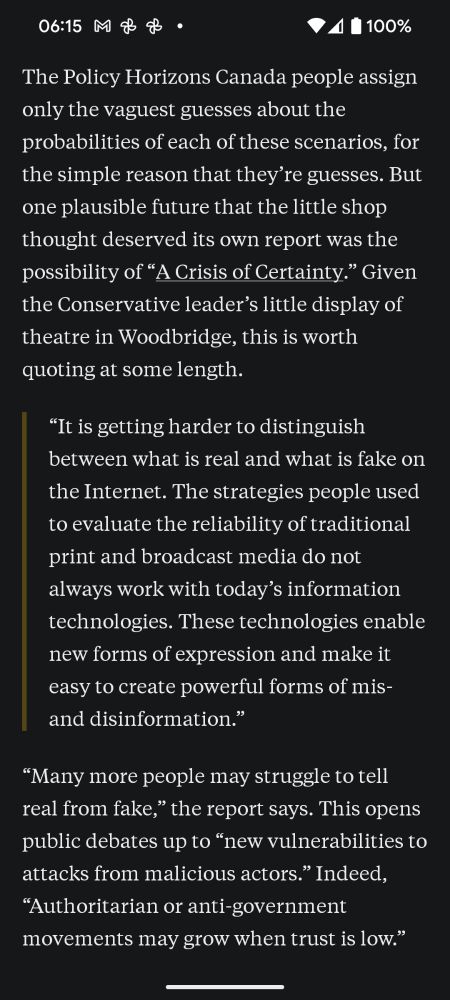 The Policy Horizons Canada people assign only the vaguest guesses about the probabilities of each of these scenarios, for the simple reason that they’re guesses. But one plausible future that the little shop thought deserved its own report was the possibility of “A Crisis of Certainty.” Given the Conservative leader’s little display of theatre in Woodbridge, this is worth quoting at some length.

“Many more people may struggle to tell real from fake,” the report says. This opens public debates up to “new vulnerabilities to attacks from malicious actors.” Indeed, “Authoritarian or anti-government movements may grow when trust is low.”

To me, this is no more certain a future than the global war or the homemade bioweapons. All that’s needed to avoid it is an outbreak of good faith and reasonably minimal standards in our democratic discourse. One thing we could hope, for instance, is that a 45-year-old man aspiring to high elected office would resist the urge to engage in the cheapest flim-flam to distract from the fact that his numbers don’t add up. 