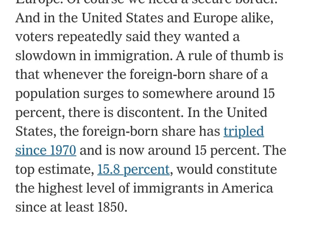 in the United States and Europe alike, voters repeatedly said they wanted a slowdown in immigration. A rule of thumb is that whenever the foreign-born share of a population surges to somewhere around 15 percent, there is discontent. In the United States, the foreign-born share has tripled since 1970 and is now around 15 percent. The top estimate, 15.8 percent, would constitute the highest level of immigrants in America since at least 1850.