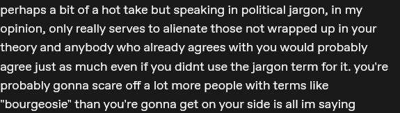 perhaps a bit of a hot take but speaking in political jargon, in my opinion, only really serves to alienate those not wrapped up in your theory and anybody who already agrees with you would probably agree just as much even if you didnt use the jargon term for it. you're probably gonna scare off a lot more people with terms like "bourgeosie" than you're gonna get on your side is all im saying