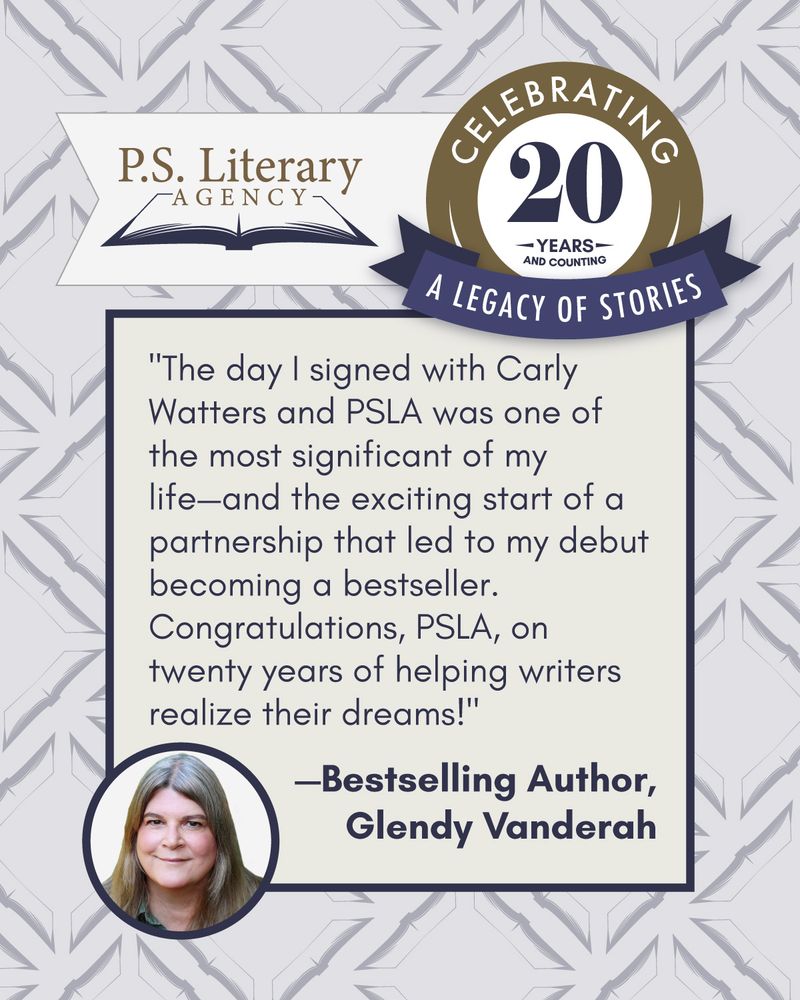  Image features a testimonial from bestselling author Glendy Vanderah that reads: &amp;amp;amp;quot;The day I signed with Carly Watters and PSLA was one of the most significant of my life&amp;amp;amp;mdash;and the exciting start of a partnership that led to my debut becoming a bestseller. Congratulations, PSLA, on twenty years of helping writers realize their dreams!&amp;amp;amp;quot; Above the text is a seal reading &amp;amp;amp;quot;Celebrating a Legacy of Stories: 20 Years and Counting&amp;amp;amp;quot; alongside the P.S. Literary Agency open book logo.