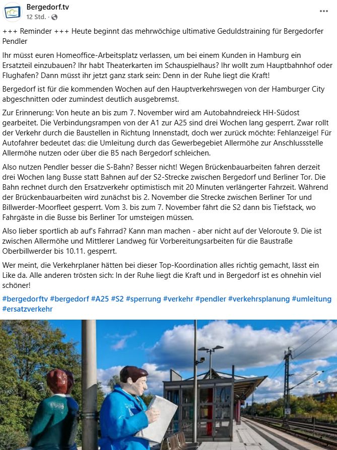 Der Text: Ihr müsst euren Homeoffice-Arbeitsplatz verlassen, um bei einem Kunden in Hamburg ein Ersatzteil einzubauen? Ihr habt Theaterkarten im Schauspielhaus? Ihr wollt zum Hauptbahnhof oder Flughafen? Dann müsst ihr jetzt ganz stark sein: Denn in der Ruhe liegt die Kraft!
Bergedorf ist für die kommenden Wochen auf den Hauptverkehrswegen von der Hamburger City abgeschnitten oder zumindest deutlich ausgebremst.
Zur Erinnerung: Von heute an bis zum 7. November wird am Autobahndreieck HH-Südost gearbeitet. Die Verbindungsrampen von der A1 zur A25 sind drei Wochen lang gesperrt. Zwar rollt der Verkehr durch die Baustellen in Richtung Innenstadt, doch wer zurück möchte: Fehlanzeige! Für Autofahrer bedeutet das: die Umleitung durch das Gewerbegebiet Allermöhe zur Anschlussstelle Allermöhe nutzen oder über die B5 nach Bergedorf schleichen.
Also nutzen Pendler besser die S-Bahn? Besser nicht! Wegen Brückenbauarbeiten fahren derzeit drei Wochen lang Busse statt Bahnen auf der S2-Strecke zwischen Bergedorf und Berliner Tor. Die Bahn rechnet durch den Ersatzverkehr optimistisch mit 20 Minuten verlängerter Fahrzeit. Während der Brückenbauarbeiten wird zunächst bis 2. November die Strecke zwischen Berliner Tor und Billwerder-Moorfleet gesperrt. Vom 3. bis zum 7. November fährt die S2 dann bis Tiefstack, wo Fahrgäste in die Busse bis Berliner Tor umsteigen müssen.
Also lieber sportlich ab auf's Fahrrad? Kann man machen - aber nicht auf der Veloroute 9. Die ist zwischen Allermöhe und Mittlerer Landweg für Vorbereitungsarbeiten für die Baustraße Oberbillwerder bis 10.11. gesperrt.
Wer meint, die Verkehrplaner hätten bei dieser Top-Koordination alles richtig gemacht, lässt ein Like da. Alle anderen trösten sich: In der Ruhe liegt die Kraft und in Bergedorf ist es ohnehin viel schöner!
