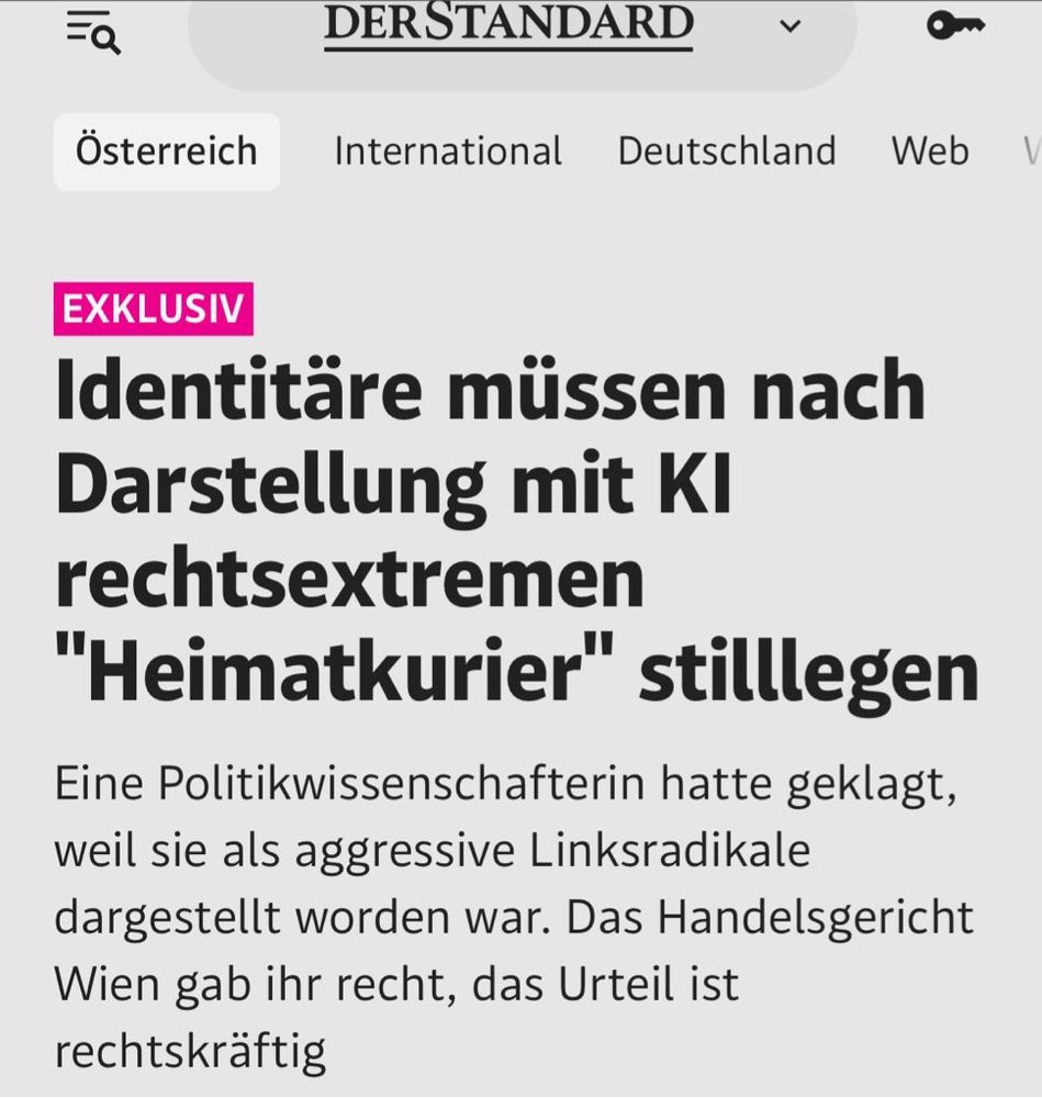 Screenshot Artikel Standard: EXKLUSIV
Identitäre müssen nach Darstellung mit KI rechtsextremen "Heimatkurier" stilllegen
Eine Politikwissenschafterin hatte geklagt, weil sie als aggressive Linksradikale dargestellt worden war. Das Handelsgericht Wien gab ihr recht, das Urteil ist rechtskräftig