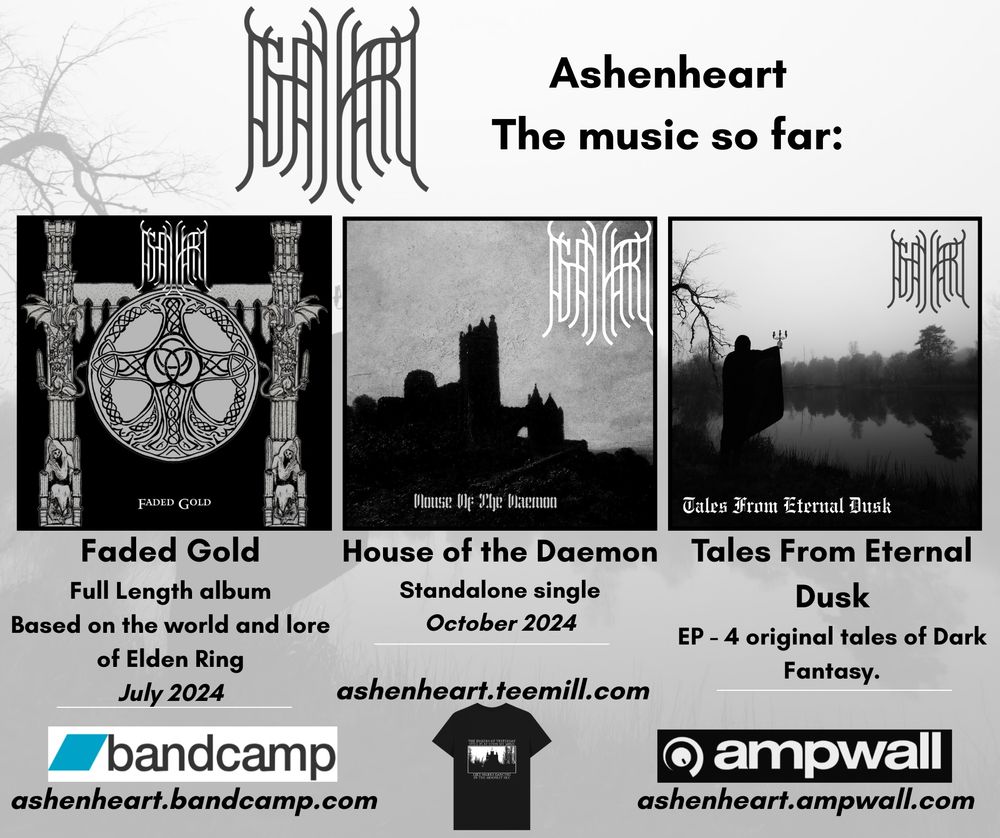 Ashenheart the music so far
Faded Gold - Full length album based on the world and lore of Elden Ring
House of the Daemon - Standalone single
Tales from Eternal Dusk - EP - 4 original tales of dark fantasy#
ashenheart.bandcamp.com
ashenheart.teemill.com
ashenheart.ampwall.com