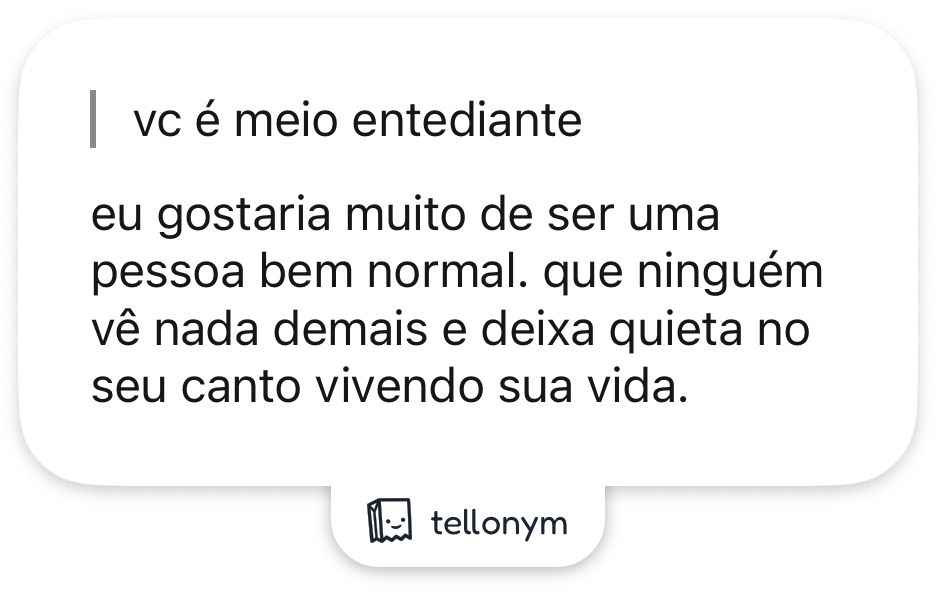“vc é meio entediante”
eu gostaria muito de ser uma pessoa bem normal. que ninguém vê nada demais e deixa quieta no seu canto vivendo sua vida.