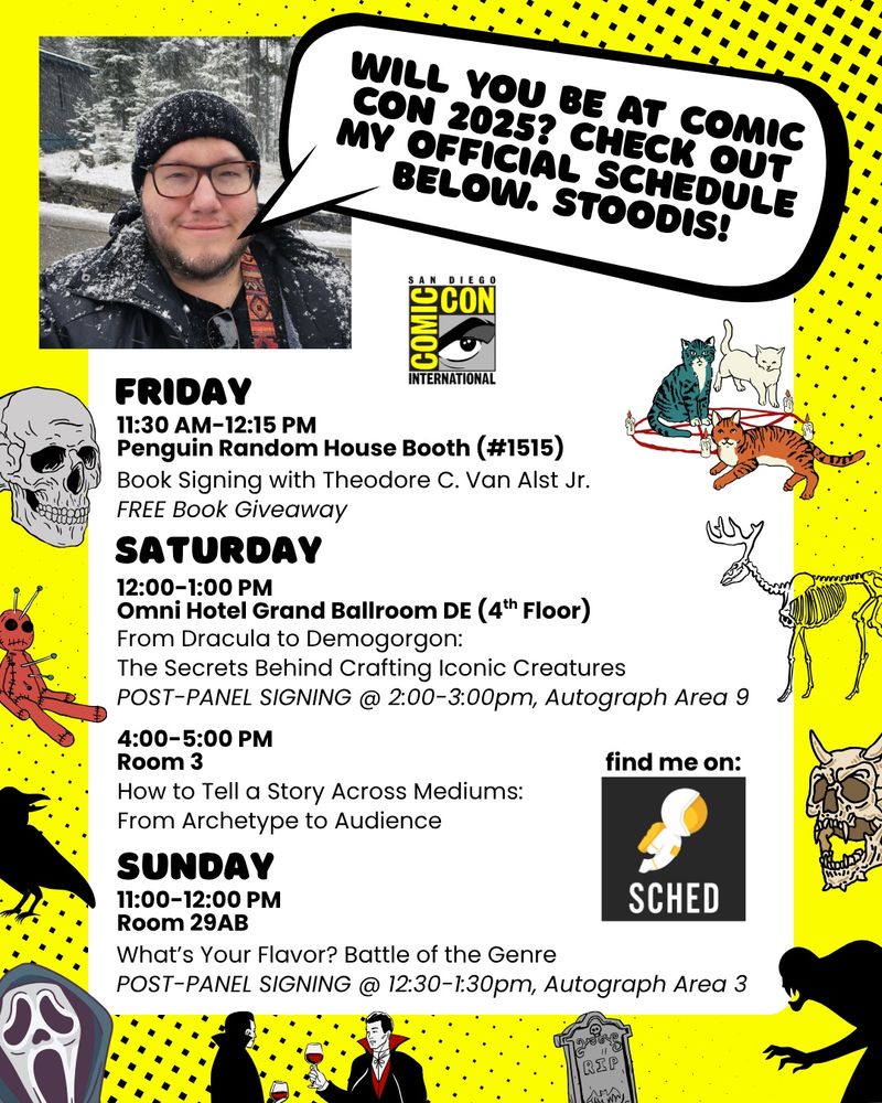Poster of my Comic Con 2025 schedule. 

WILL YOU BE AT COMIC CON 2025? CHECK OUT MY OFFICIAL SCHEDULE BELOW. STOODIS!

FRIDAY
11:30 AM-12:15 PM
Penguin Random House Booth (#1515)
Book Signing with Theodore C. Van Alst Jr.
FREE Book Giveaway

SATURDAY
12:00-1:00 PM
Omni Hotel Grand Ballroom DE

From Dracula to Demogorgon:
The Secrets Behind Crafting Iconic Creatures

POST-PANEL SIGNING
@ 2:00-3:00pm, Autograph Area 9

SATURDAY
4:00-5:00 PM
Room 3

How to Tell a Story Across Mediums:
From Archetype to Audience

SUNDAY
11:00-12:00 PM
Room 29AB
What's Your Flavor? Battle of the Genre

POST-PANEL SIGNING
@ 12:30-1:30pm, Autograph Area 3