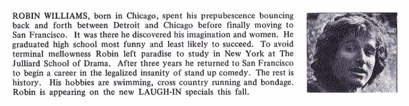 Robin Williams cast bio "ROBIN WILLIAMS, born in Chicago, spent his prepubescence bouncing back and forth between Detroit and Chicago before finally moving to San Francisco. It was there he discovered his imagination and women. He graduated high school most funny and least likely to succeed. To avoid terminal mellowness Robin left paradise to study in New York at the Juilliard School of Drama. After three years he returned to San Francisco to begin a career in the legalized insanity of stand up comedy. The rest is history. His hobbies are swimming, cross country running and bondage. Robin is appearing on the new LAUGH-IN specials this fall."