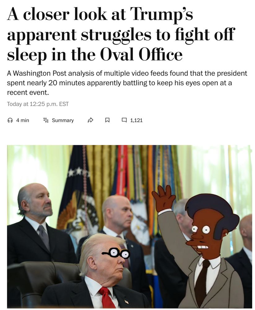 Washington Post headline: A closer look at Trump's apparent struggles to fight off sleep in the Oval Office
subhed: A Washington Post analysis of multiple video feeds found that the president spent nearly 20 minutes apparently battling to keep his eyes open at a recent event.

Apu raising his hand next to a sleeping Trump wearing glasses meant to look like his eyes are wide open